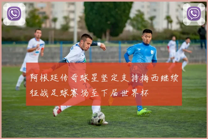 阿根廷传奇球星坚定支持梅西继续征战足球赛场至下届世界杯