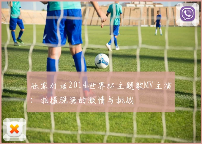 独家对话2014世界杯主题歌MV主演：拍摄现场的激情与挑战