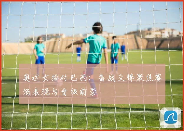 奥运女排对巴西：备战交锋聚焦赛场表现与晋级前景