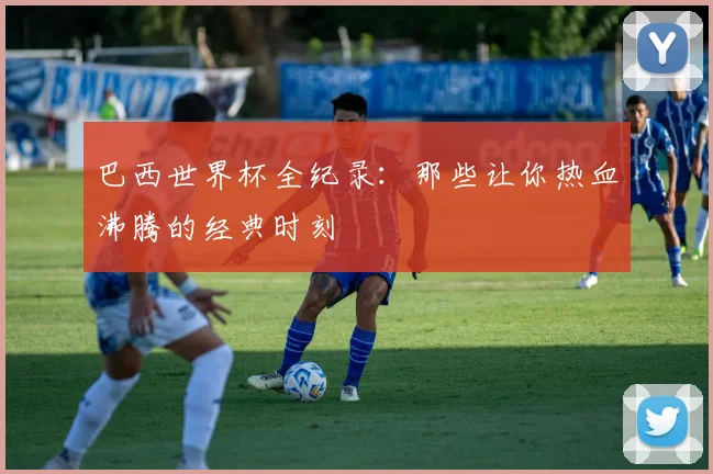 巴西世界杯全纪录：那些让你热血沸腾的经典时刻