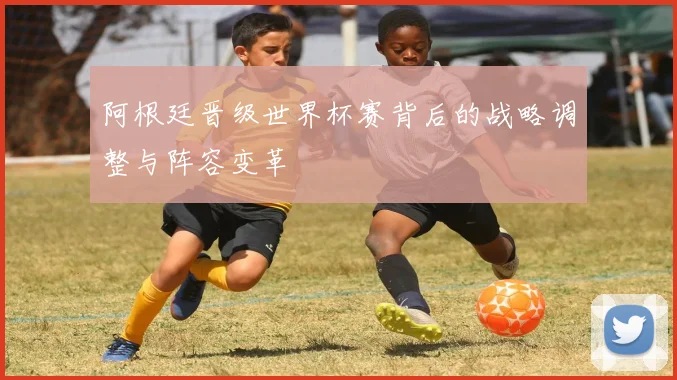 阿根廷晋级世界杯赛背后的战略调整与阵容变革